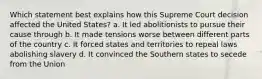 Which statement best explains how this Supreme Court decision affected the United States? a. It led abolitionists to pursue their cause through b. It made tensions worse between different parts of the country c. It forced states and territories to repeal laws abolishing slavery d. It convinced the Southern states to secede from the Union