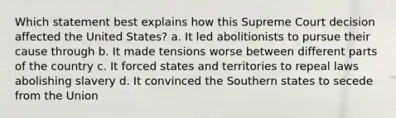 Which statement best explains how this Supreme Court decision affected the United States? a. It led abolitionists to pursue their cause through b. It made tensions worse between different parts of the country c. It forced states and territories to repeal laws abolishing slavery d. It convinced the Southern states to secede from the Union