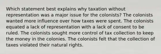 Which statement best explains why taxation without representation was a major issue for the colonists? The colonists wanted more influence over how taxes were spent. The colonists equated a lack of representation with a lack of consent to be ruled. The colonists sought more control of tax collection to keep the money in the colonies. The colonists felt that the collection of taxes violated their natural rights.