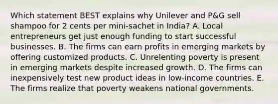 Which statement BEST explains why Unilever and​ P&G sell shampoo for 2 cents per​ mini-sachet in​ India? A. Local entrepreneurs get just enough funding to start successful businesses. B. The firms can earn profits in emerging markets by offering customized products. C. Unrelenting poverty is present in emerging markets despite increased growth. D. The firms can inexpensively test new product ideas in​ low-income countries. E. The firms realize that poverty weakens national governments.