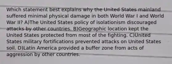 Which statement best explains why the United States mainland suffered minimal physical damage in both World War I and World War II? A)The United States policy of isolationism discouraged attacks by other countries. B)Geographic location kept the United States protected from most of the fighting. C)United States military fortifications prevented attacks on United States soil. D)Latin America provided a buffer zone from acts of aggression by other countries.