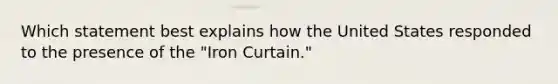 Which statement best explains how the United States responded to the presence of the "Iron Curtain."