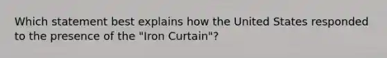 Which statement best explains how the United States responded to the presence of the "Iron Curtain"?