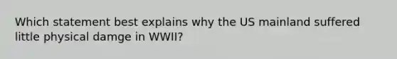 Which statement best explains why the US mainland suffered little physical damge in WWII?