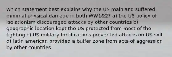 which statement best explains why the US mainland suffered minimal physical damage in both WW1&2? a) the US policy of isolationism discouraged attacks by other countries b) geographic location kept the US protected from most of the fighting c) US military fortifications prevented attacks on US soil d) latin american provided a buffer zone from acts of aggression by other countries