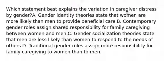 Which statement best explains the variation in caregiver distress by gender?A. Gender identity theories state that women are more likely than men to provide beneficial care.B. Contemporary gender roles assign shared responsibility for family caregiving between women and men.C. Gender socialization theories state that men are less likely than women to respond to the needs of others.D. Traditional gender roles assign more responsibility for family caregiving to women than to men.