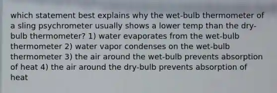 which statement best explains why the wet-bulb thermometer of a sling psychrometer usually shows a lower temp than the dry-bulb thermometer? 1) water evaporates from the wet-bulb thermometer 2) water vapor condenses on the wet-bulb thermometer 3) the air around the wet-bulb prevents absorption of heat 4) the air around the dry-bulb prevents absorption of heat