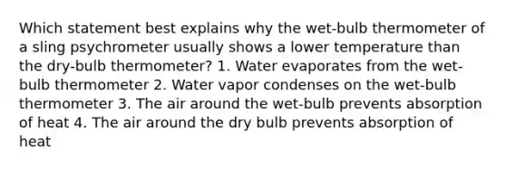 Which statement best explains why the wet-bulb thermometer of a sling psychrometer usually shows a lower temperature than the dry-bulb thermometer? 1. Water evaporates from the wet-bulb thermometer 2. Water vapor condenses on the wet-bulb thermometer 3. The air around the wet-bulb prevents absorption of heat 4. The air around the dry bulb prevents absorption of heat