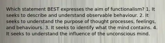 Which statement BEST expresses the aim of functionalism? 1. It seeks to describe and understand observable behaviour. 2. It seeks to understand the purpose of thought processes, feelings, and behaviours. 3. It seeks to identify what the mind contains. 4. It seeks to understand the influence of the unconscious mind.