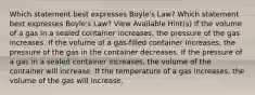 Which statement best expresses Boyle's Law? Which statement best expresses Boyle's Law? View Available Hint(s) If the volume of a gas in a sealed container increases, the pressure of the gas increases. If the volume of a gas-filled container increases, the pressure of the gas in the container decreases. If the pressure of a gas in a sealed container increases, the volume of the container will increase. If the temperature of a gas increases, the volume of the gas will increase.