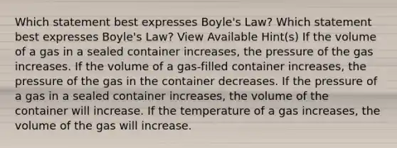 Which statement best expresses Boyle's Law? Which statement best expresses Boyle's Law? View Available Hint(s) If the volume of a gas in a sealed container increases, the pressure of the gas increases. If the volume of a gas-filled container increases, the pressure of the gas in the container decreases. If the pressure of a gas in a sealed container increases, the volume of the container will increase. If the temperature of a gas increases, the volume of the gas will increase.