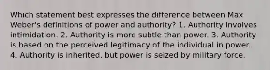 Which statement best expresses the difference between Max Weber's definitions of power and authority? 1. Authority involves intimidation. 2. Authority is more subtle than power. 3. Authority is based on the perceived legitimacy of the individual in power. 4. Authority is inherited, but power is seized by military force.