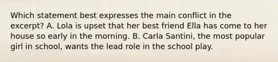 Which statement best expresses the main conflict in the excerpt? A. Lola is upset that her best friend Ella has come to her house so early in the morning. B. Carla Santini, the most popular girl in school, wants the lead role in the school play.