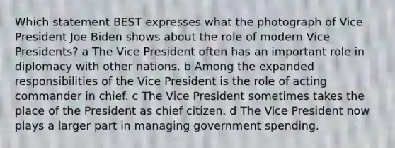 Which statement BEST expresses what the photograph of Vice President Joe Biden shows about the role of modern Vice Presidents? a The Vice President often has an important role in diplomacy with other nations. b Among the expanded responsibilities of the Vice President is the role of acting commander in chief. c The Vice President sometimes takes the place of the President as chief citizen. d The Vice President now plays a larger part in managing government spending.