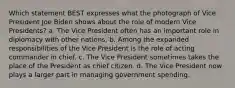 Which statement BEST expresses what the photograph of Vice President Joe Biden shows about the role of modern Vice Presidents? a. The Vice President often has an important role in diplomacy with other nations. b. Among the expanded responsibilities of the Vice President is the role of acting commander in chief. c. The Vice President sometimes takes the place of the President as chief citizen. d. The Vice President now plays a larger part in managing government spending.