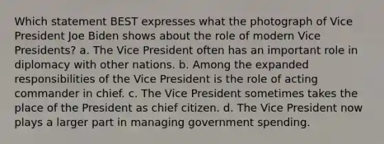 Which statement BEST expresses what the photograph of Vice President Joe Biden shows about the role of modern Vice Presidents? a. The Vice President often has an important role in diplomacy with other nations. b. Among the expanded responsibilities of the Vice President is the role of acting commander in chief. c. The Vice President sometimes takes the place of the President as chief citizen. d. The Vice President now plays a larger part in managing government spending.