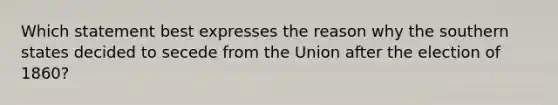 Which statement best expresses the reason why the southern states decided to secede from the Union after the election of 1860?