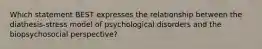 Which statement BEST expresses the relationship between the diathesis-stress model of psychological disorders and the biopsychosocial perspective?