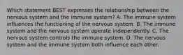 Which statement BEST expresses the relationship between the nervous system and the immune system? A. The immune system influences the functioning of the nervous system. B. The immune system and the nervous system operate independently. C. The nervous system controls the immune system. D. The nervous system and the immune system both influence each other.