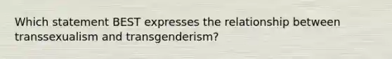 Which statement BEST expresses the relationship between transsexualism and transgenderism?