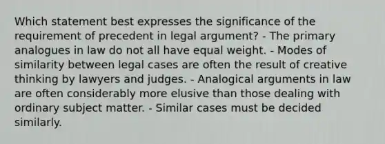 Which statement best expresses the significance of the requirement of precedent in legal argument? - The primary analogues in law do not all have equal weight. - Modes of similarity between legal cases are often the result of creative thinking by lawyers and judges. - Analogical arguments in law are often considerably more elusive than those dealing with ordinary subject matter. - Similar cases must be decided similarly.