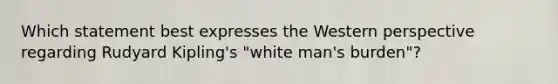 Which statement best expresses the Western perspective regarding Rudyard Kipling's "white man's burden"?