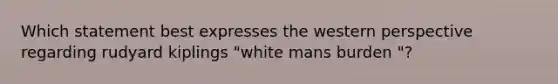 Which statement best expresses the western perspective regarding rudyard kiplings "white mans burden "?