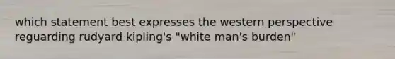 which statement best expresses the western perspective reguarding rudyard kipling's "white man's burden"