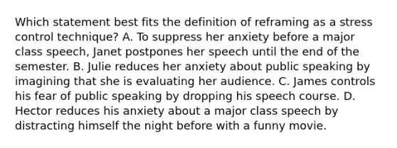 Which statement best fits the definition of reframing as a stress control technique? A. To suppress her anxiety before a major class speech, Janet postpones her speech until the end of the semester. B. Julie reduces her anxiety about public speaking by imagining that she is evaluating her audience. C. James controls his fear of public speaking by dropping his speech course. D. Hector reduces his anxiety about a major class speech by distracting himself the night before with a funny movie.