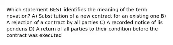 Which statement BEST identifies the meaning of the term novation? A) Substitution of a new contract for an existing one B) A rejection of a contract by all parties C) A recorded notice of lis pendens D) A return of all parties to their condition before the contract was executed