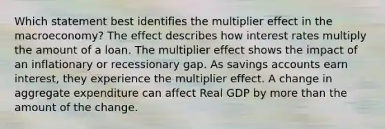 Which statement best identifies the multiplier effect in the macroeconomy? The effect describes how interest rates multiply the amount of a loan. The multiplier effect shows the impact of an inflationary or recessionary gap. As savings accounts earn interest, they experience the multiplier effect. A change in aggregate expenditure can affect Real GDP by more than the amount of the change.