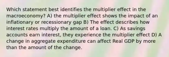 Which statement best identifies the multiplier effect in the macroeconomy? A) the multiplier effect shows the impact of an inflationary or recessionary gap B) The effect describes how interest rates multiply the amount of a loan. C) As savings accounts earn interest, they experience the multiplier effect D) A change in aggregate expenditure can affect Real GDP by more than the amount of the change.