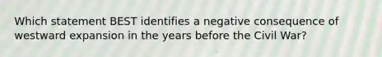 Which statement BEST identifies a negative consequence of westward expansion in the years before the Civil War?