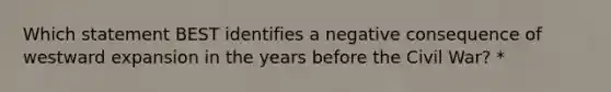 Which statement BEST identifies a negative consequence of westward expansion in the years before the Civil War? *