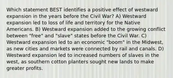 Which statement BEST identifies a positive effect of westward expansion in the years before the Civil War? A) Westward expansion led to loss of life and territory for the Native Americans. B) Westward expansion added to the growing conflict between "free" and "slave" states before the Civil War. C) Westward expansion led to an economic "boom" in the Midwest, as new cities and markets were connected by rail and canals. D) Westward expansion led to increased numbers of slaves in the west, as southern cotton planters sought new lands to make greater profits.