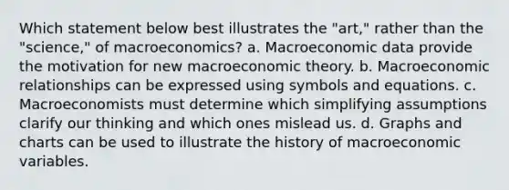 Which statement below best illustrates the "art," rather than the "science," of macroeconomics? a. Macroeconomic data provide the motivation for new macroeconomic theory. b. Macroeconomic relationships can be expressed using symbols and equations. c. Macroeconomists must determine which simplifying assumptions clarify our thinking and which ones mislead us. d. Graphs and charts can be used to illustrate the history of macroeconomic variables.