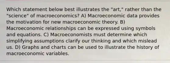 Which statement below best illustrates the "art," rather than the "science" of macroeconomics? A) Macroeconomic data provides the motivation for new macroeconomic theory. B) Macroeconomic relationships can be expressed using symbols and equations. C) Macroeconomists must determine which simplifying assumptions clarify our thinking and which mislead us. D) Graphs and charts can be used to illustrate the history of macroeconomic variables.