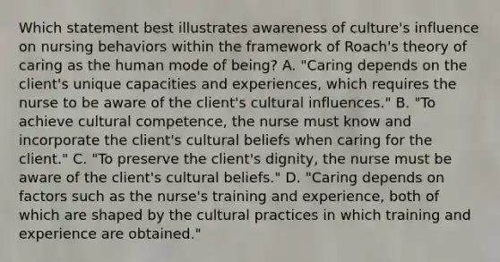 Which statement best illustrates awareness of culture​'s influence on nursing behaviors within the framework of Roach​'s theory of caring as the human mode of​ being? A. "Caring depends on the client​'s unique capacities and​ experiences, which requires the nurse to be aware of the client​'s cultural influences." B. "To achieve cultural​ competence, the nurse must know and incorporate the client​'s cultural beliefs when caring for the client." C. "To preserve the client​'s ​dignity, the nurse must be aware of the client​'s cultural beliefs." D. "Caring depends on factors such as the nurse​'s training and​ experience, both of which are shaped by the cultural practices in which training and experience are obtained."