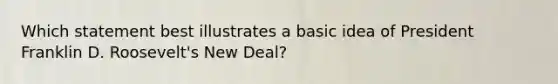 Which statement best illustrates a basic idea of President Franklin D. Roosevelt's New Deal?