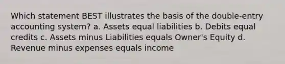 Which statement BEST illustrates the basis of the double-entry accounting system? a. Assets equal liabilities b. Debits equal credits c. Assets minus Liabilities equals Owner's Equity d. Revenue minus expenses equals income