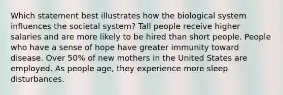 Which statement best illustrates how the biological system influences the societal system? Tall people receive higher salaries and are more likely to be hired than short people. People who have a sense of hope have greater immunity toward disease. Over 50% of new mothers in the United States are employed. As people age, they experience more sleep disturbances.