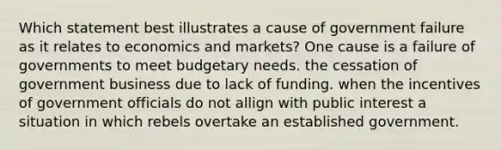 Which statement best illustrates a cause of government failure as it relates to economics and markets? One cause is a failure of governments to meet budgetary needs. the cessation of government business due to lack of funding. when the incentives of government officials do not allign with public interest a situation in which rebels overtake an established government.