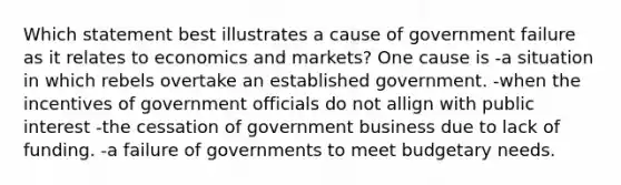 Which statement best illustrates a cause of government failure as it relates to economics and markets? One cause is -a situation in which rebels overtake an established government. -when the incentives of government officials do not allign with public interest -the cessation of government business due to lack of funding. -a failure of governments to meet budgetary needs.