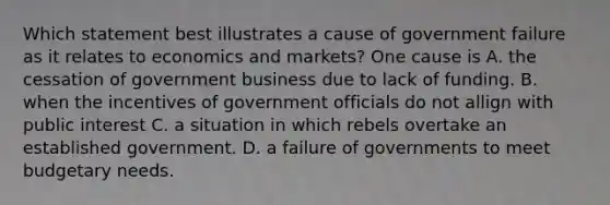 Which statement best illustrates a cause of government failure as it relates to economics and markets? One cause is A. the cessation of government business due to lack of funding. B. when the incentives of government officials do not allign with public interest C. a situation in which rebels overtake an established government. D. a failure of governments to meet budgetary needs.