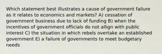 Which statement best illustrates a cause of government failure as it relates to economics and markets? A) cessation of government business due to lack of funding B) when the incentives of government officials do not allign with public interest C) the situation in which rebels overtake an established government E) a failure of governments to meet budgetary needs