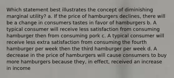 Which statement best illustrates the concept of diminishing marginal utility? a. If the price of hamburgers declines, there will be a change in consumers tastes in favor of hamburgers b. A typical consumer will receive less satisfaction from consuming hamburger then from consuming pork c. A typical consumer will receive less extra satisfaction from consuming the fourth hamburger per week then the third hamburger per week d. A decrease in the price of hamburgers will cause consumers to buy more hamburgers because they, in effect, received an increase in income