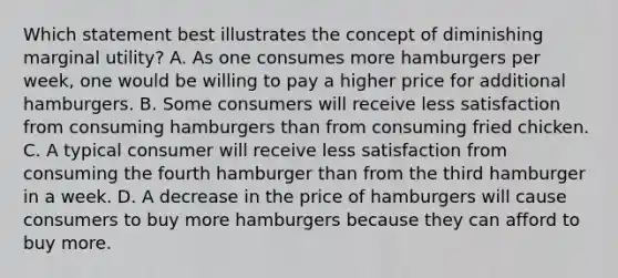 Which statement best illustrates the concept of diminishing marginal utility? A. As one consumes more hamburgers per week, one would be willing to pay a higher price for additional hamburgers. B. Some consumers will receive less satisfaction from consuming hamburgers than from consuming fried chicken. C. A typical consumer will receive less satisfaction from consuming the fourth hamburger than from the third hamburger in a week. D. A decrease in the price of hamburgers will cause consumers to buy more hamburgers because they can afford to buy more.