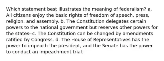 Which statement best illustrates the meaning of federalism? a. All citizens enjoy the basic rights of freedom of speech, press, religion, and assembly. b. The Constitution delegates certain powers to the national government but reserves other powers for the states. c. The Constitution can be changed by amendments ratified by Congress. d. The House of Representatives has the power to impeach the president, and the Senate has the power to conduct an impeachment trial.