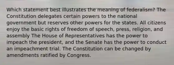 Which statement best illustrates the meaning of federalism? The Constitution delegates certain powers to the national government but reserves other powers for the states. All citizens enjoy the basic rights of freedom of speech, press, religion, and assembly The House of Representatives has the power to impeach the president, and the Senate has the power to conduct an impeachment trial. The Constitution can be changed by amendments ratified by Congress.