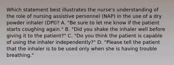 Which statement best illustrates the nurse's understanding of the role of nursing assistive personnel (NAP) in the use of a dry powder inhaler (DPI)? A. "Be sure to let me know if the patient starts coughing again." B. "Did you shake the inhaler well before giving it to the patient?" C. "Do you think the patient is capable of using the inhaler independently?" D. "Please tell the patient that the inhaler is to be used only when she is having trouble breathing."